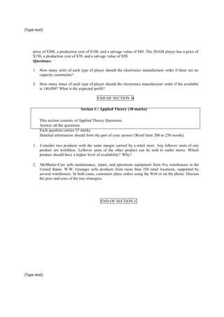 [Type text]
price of $200, a production cost of $100, and a salvage value of $80 .The 20-GB player has a price of
$150, a production cost of $70, and a salvage value of $50.
Questions:
1. How many units of each type of player should the electronics manufacturer order if there are no
capacity constraints?
2. How many times of each type of player should the electronics manufacturer order if the available
is 140,000? What is the expected profit?
END OF SECTION B
Section C: Applied Theory (30 marks)
This section consists of Applied Theory Questions.
Answer all the questions.
Each question carries 15 marks.
Detailed information should form the part of your answer (Word limit 200 to 250 words).
1. Consider two products with the same margin carried by a retail store. Any leftover units of one
product are worthless. Leftover units of the other product can be sold to outlet stores. Which
product should have a higher level of availability? Why?
2. McMaster-Carr sells maintenance, repair, and operations equipment from five warehouses in the
United States. W.W. Grainger sells products from more than 350 retail locations, supported by
several warehouses. In both cases, customers place orders using the Web or on the phone. Discuss
the pros and cons of the two strategies.
END OF SECTION C
[Type text]
 