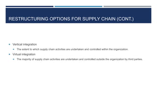 RESTRUCTURING OPTIONS FOR SUPPLY CHAIN (CONT.)

 Vertical integration


The extent to which supply chain activities are undertaken and controlled within the organization.

 Virtual integration


The majority of supply chain activities are undertaken and controlled outside the organization by third parties.

 
