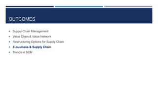 OUTCOMES
 Supply Chain Management
 Value Chain & Value Network
 Restructuring Options for Supply Chain
 E-business & Supply Chain
 Trends in SCM

 
