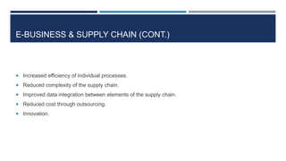 E-BUSINESS & SUPPLY CHAIN (CONT.)

 Increased efficiency of individual processes.
 Reduced complexity of the supply chain.
 Improved data integration between elements of the supply chain.
 Reduced cost through outsourcing.
 Innovation.

 