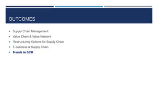 OUTCOMES
 Supply Chain Management
 Value Chain & Value Network
 Restructuring Options for Supply Chain
 E-business & Supply Chain
 Trends in SCM

 