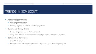 TRENDS IN SCM (CONT.)
 Adaptive Supply Chains


Reducing centralization.



Creating regional or product-based supply chains.

 Sustainable Supply Chains


Considering social and ecological interests.



Using most efficient environmental means of production, distribution, logistics.

 Collaborative Commerce


Use of technologies.



Moves focus from transactions to relationships among supply chain participants.

 