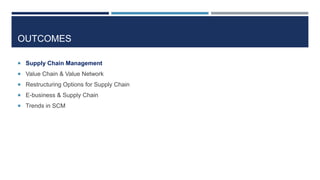 OUTCOMES
 Supply Chain Management
 Value Chain & Value Network
 Restructuring Options for Supply Chain
 E-business & Supply Chain
 Trends in SCM

 