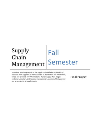 Supply
Chain
Management

Fall
Semester

Customer is an integral part of the supply chain Includes movement of
products from suppliers to manufacturers to distributors and information,
funds, and products in both directions. Typical supply chain stages:
customers, retailers, distributors, manufacturers, suppliers All stages may
not be present in all supply chains

Final Project

 