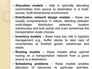 









Allocation models – help in optimally allocating
commodities from source to destination in a multisource, multi-dimensional environment.
Distribution network design models – these are
usually comprehensive in nature, deciding between
multi-stages
distribution
networks,
location
warehouses and bulk points and even sometimes the
transportation made choices.
Inventory models – these have key role in logistics
management e.g., buffer stocks to take care of
uncertainties at finished goods, warehouse and
retails.
Routing models – these models allow optimal
routing on a transportation network from a given
source to a destination.
Scheduling problems – these models enables
allocation of resources to particular activities.

 