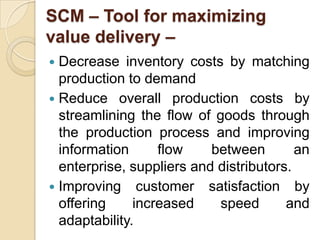 SCM – Tool for maximizing
value delivery –
Decrease inventory costs by matching
production to demand
 Reduce overall production costs by
streamlining the flow of goods through
the production process and improving
information
flow
between
an
enterprise, suppliers and distributors.
 Improving customer satisfaction by
offering
increased
speed
and
adaptability.


 