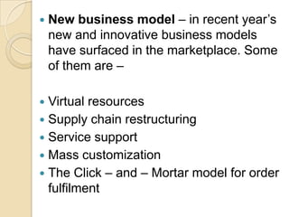 

New business model – in recent year’s
new and innovative business models
have surfaced in the marketplace. Some
of them are –

Virtual resources
 Supply chain restructuring
 Service support
 Mass customization
 The Click – and – Mortar model for order
fulfilment


 
