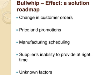 Bullwhip – Effect: a solution
roadmap


Change in customer orders



Price and promotions



Manufacturing scheduling



Supplier’s inability to provide at right
time



Unknown factors

 