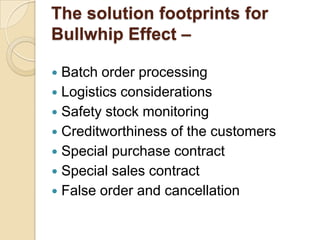 The solution footprints for
Bullwhip Effect –
Batch order processing
 Logistics considerations
 Safety stock monitoring
 Creditworthiness of the customers
 Special purchase contract
 Special sales contract
 False order and cancellation


 