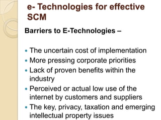 e- Technologies for effective
SCM
Barriers to E-Technologies –
The uncertain cost of implementation
 More pressing corporate priorities
 Lack of proven benefits within the
industry
 Perceived or actual low use of the
internet by customers and suppliers
 The key, privacy, taxation and emerging
intellectual property issues


 