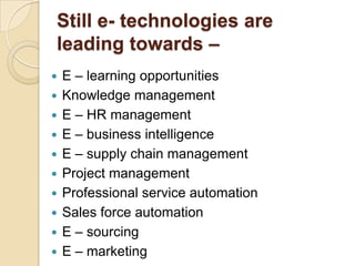 Still e- technologies are
leading towards –













E – learning opportunities
Knowledge management
E – HR management
E – business intelligence
E – supply chain management
Project management
Professional service automation
Sales force automation
E – sourcing
E – marketing

 