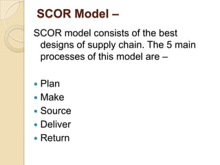 SCOR Model –
SCOR model consists of the best
designs of supply chain. The 5 main
processes of this model are –
Plan
 Make
 Source
 Deliver
 Return


 