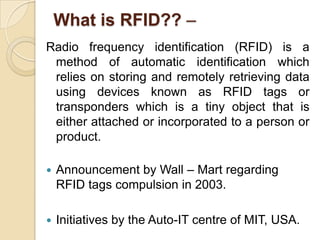 What is RFID?? –
Radio frequency identification (RFID) is a
method of automatic identification which
relies on storing and remotely retrieving data
using devices known as RFID tags or
transponders which is a tiny object that is
either attached or incorporated to a person or
product.


Announcement by Wall – Mart regarding
RFID tags compulsion in 2003.



Initiatives by the Auto-IT centre of MIT, USA.

 
