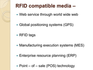 RFID compatible media –


Web service through world wide web



Global positioning systems (GPS)



RFID tags



Manufacturing execution systems (MES)



Enterprise resource planning (ERP)



Point – of – sale (POS) technology

 