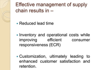 Effective management of supply
chain results in –


Reduced lead time



Inventory and operational costs while
improving
efficient
consumer
responsiveness (ECR)



Customization, ultimately leading to
enhanced customer satisfaction and
retention.

 