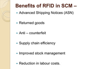 Benefits of RFID in SCM –


Advanced Shipping Notices (ASN)



Returned goods



Anti – counterfeit



Supply chain efficiency



Improved stock management



Reduction in labour costs.

 