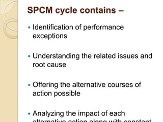 SPCM cycle contains –


Identification of performance
exceptions



Understanding the related issues and
root cause



Offering the alternative courses of
action possible



Analyzing the impact of each

 
