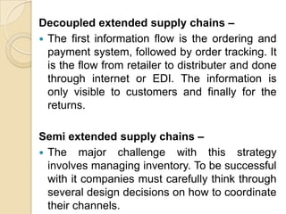 Decoupled extended supply chains –
 The first information flow is the ordering and
payment system, followed by order tracking. It
is the flow from retailer to distributer and done
through internet or EDI. The information is
only visible to customers and finally for the
returns.
Semi extended supply chains –
 The major challenge with this strategy
involves managing inventory. To be successful
with it companies must carefully think through
several design decisions on how to coordinate
their channels.

 