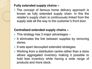 Fully extended supply chains –
 The concept of famous home delivery approach is
known as fully extended supply chain. In this the
retailer’s supply chain is continuously linked from the
supply side all the way to the customer’s front door.
Centralized extended supply chains –
 This strategy has 3 major advantages –
 It eliminates the link between supplies by removing
stores.
 It sets apart decoupled extended strategies
 Working from a distribution centre rather than a store
allows aggregated inventory making it possible to
hold less inventory while having a wide range of
products and more stock.

 