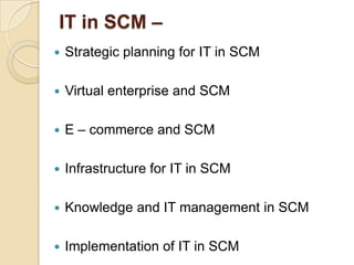 IT in SCM –


Strategic planning for IT in SCM



Virtual enterprise and SCM



E – commerce and SCM



Infrastructure for IT in SCM



Knowledge and IT management in SCM



Implementation of IT in SCM

 