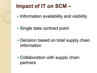 Impact of IT on SCM –


Information availability and visibility



Single data contract point



Decision based on total supply chain
information



Collaboration with supply chain
partners

 