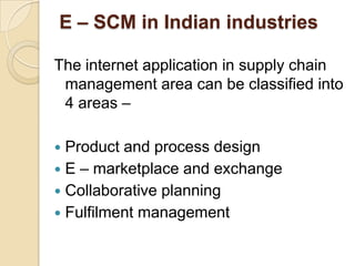 E – SCM in Indian industries
The internet application in supply chain
management area can be classified into
4 areas –
Product and process design
 E – marketplace and exchange
 Collaborative planning
 Fulfilment management


 