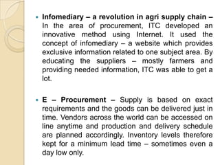 

Infomediary – a revolution in agri supply chain –
In the area of procurement, ITC developed an
innovative method using Internet. It used the
concept of infomediary – a website which provides
exclusive information related to one subject area. By
educating the suppliers – mostly farmers and
providing needed information, ITC was able to get a
lot.



E – Procurement – Supply is based on exact
requirements and the goods can be delivered just in
time. Vendors across the world can be accessed on
line anytime and production and delivery schedule
are planned accordingly. Inventory levels therefore
kept for a minimum lead time – sometimes even a
day low only.

 