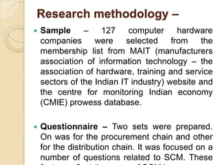 Research methodology –


Sample
–
127
computer
hardware
companies
were
selected
from
the
membership list from MAIT (manufacturers
association of information technology – the
association of hardware, training and service
sectors of the Indian IT industry) website and
the centre for monitoring Indian economy
(CMIE) prowess database.



Questionnaire – Two sets were prepared.
On was for the procurement chain and other
for the distribution chain. It was focused on a
number of questions related to SCM. These

 
