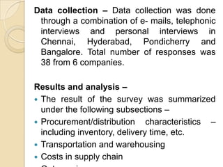 Data collection – Data collection was done
through a combination of e- mails, telephonic
interviews and personal interviews in
Chennai, Hyderabad, Pondicherry and
Bangalore. Total number of responses was
38 from 6 companies.
Results and analysis –
 The result of the survey was summarized
under the following subsections –
 Procurement/distribution characteristics –
including inventory, delivery time, etc.
 Transportation and warehousing
 Costs in supply chain

 