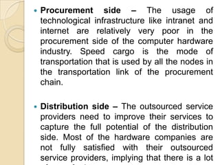 

Procurement side – The usage of
technological infrastructure like intranet and
internet are relatively very poor in the
procurement side of the computer hardware
industry. Speed cargo is the mode of
transportation that is used by all the nodes in
the transportation link of the procurement
chain.



Distribution side – The outsourced service
providers need to improve their services to
capture the full potential of the distribution
side. Most of the hardware companies are
not fully satisfied with their outsourced
service providers, implying that there is a lot

 