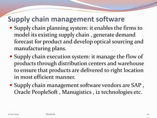 Supply chain management software
 Supply chain planning system: it enables the firms to

model its existing supply chain , generate demand
forecast for product and develop optical sourcing and
manufacturing plans.
 Supply chain execution system: it manage the flow of
products through distribution centers and warehouse
to ensure that products are delivered to right location
in most efficient manner.
 Supply chain management software vendors are SAP ,
Oracle PeopleSoft , Manugistics , i2 technologies etc.

2/20/2014

bhabesh

10

 