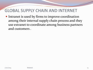 GLOBAL SUPPLY CHAIN AND INTERNET
 Intranet is used by firms to improve coordination

among their internal supply chain process and they
use extranet to coordinate among business partners
and customers .

2/20/2014

bhabesh

13

 