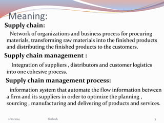 Meaning:
Supply chain:
Network of organizations and business process for procuring
materials, transforming raw materials into the finished products
and distributing the finished products to the customers.

Supply chain management :
Integration of suppliers , distributors and customer logistics
into one cohesive process.

Supply chain management process:
information system that automate the flow information between
a firm and its suppliers in order to optimize the planning ,
sourcing , manufacturing and delivering of products and services.
2/20/2014

bhabesh

3

 