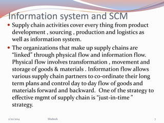 Information system and SCM
 Supply chain activities cover every thing from product

development , sourcing , production and logistics as
well as information system.
 The organizations that make up supply chains are
“linked” through physical flow and information flow.
Physical flow involves transformation , movement and
storage of goods & materials . Information flow allows
various supply chain partners to co-ordinate their long
term plans and control day to day flow of goods and
materials forward and backward. One of the strategy to
effective mgmt of supply chain is “just-in-time ”
strategy.
2/20/2014

bhabesh

7

 