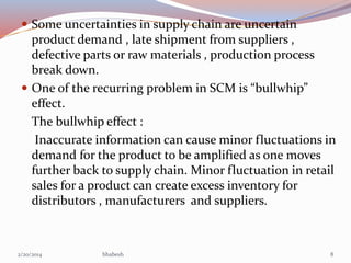  Some uncertainties in supply chain are uncertain

product demand , late shipment from suppliers ,
defective parts or raw materials , production process
break down.
 One of the recurring problem in SCM is “bullwhip”
effect.
The bullwhip effect :
Inaccurate information can cause minor fluctuations in
demand for the product to be amplified as one moves
further back to supply chain. Minor fluctuation in retail
sales for a product can create excess inventory for
distributors , manufacturers and suppliers.

2/20/2014

bhabesh

8

 