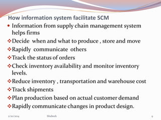 How information system facilitate SCM
 Information from supply chain management system

helps firms
Decide when and what to produce , store and move
Rapidly communicate others
Track the status of orders
Check inventory availability and monitor inventory
levels.
Reduce inventory , transportation and warehouse cost
Track shipments
Plan production based on actual customer demand
Rapidly communicate changes in product design.
2/20/2014

bhabesh

9

 