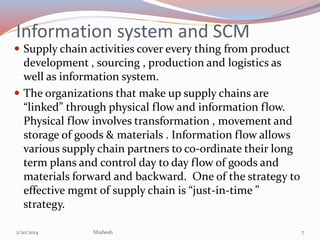 Information system and SCM
 Supply chain activities cover every thing from product

development , sourcing , production a...