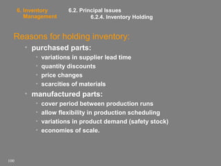 6. Inventory
Management

6.2. Principal Issues
6.2.4. Inventory Holding

Reasons for holding inventory:
• purchased parts:
•
•
•
•

variations in supplier lead time
quantity discounts
price changes
scarcities of materials

• manufactured parts:
•
•
•
•

100

cover period between production runs
allow flexibility in production scheduling
variations in product demand (safety stock)
economies of scale.

 