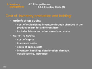 6. Inventory
Management

6.2. Principal Issues
6.2.5. Inventory Costs (1)

Cost of inventory production and holding:
• order/set-up costs:
• cost of replenishing inventory through changes in the
production run for a different item
• includes labour and other associated costs

• carrying costs:
•
•
•
•

101

cost of capital
insurance costs
costs of space, staff
inventory handling, deterioration, damage,
obsolescence, insurance

 