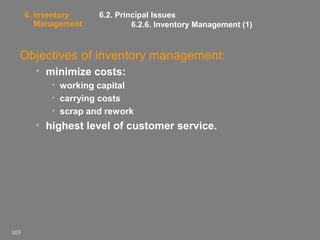 6. Inventory
Management

6.2. Principal Issues
6.2.6. Inventory Management (1)

Objectives of inventory management:
• minimize costs:
• working capital
• carrying costs
• scrap and rework

• highest level of customer service.

103

 