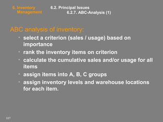 6. Inventory
Management

6.2. Principal Issues
6.2.7. ABC-Analysis (1)

ABC analysis of inventory:
• select a criterion (sales / usage) based on
importance
• rank the inventory items on criterion
• calculate the cumulative sales and/or usage for all
items
• assign items into A, B, C groups
• assign inventory levels and warehouse locations
for each item.

107

 