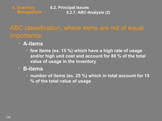 6. Inventory
Management

6.2. Principal Issues
6.2.7. ABC-Analysis (2)

ABC classification, where items are not of equal
importance:
• A-items
• few items (ex. 15 %) which have a high rate of usage
and/or high unit cost and account for 80 % of the total
value of usage in the inventory

• B-items
• number of items (ex. 25 %) which in total account for 15
% of the total value of usage

108

 