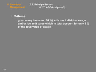 6. Inventory
Management

6.2. Principal Issues
6.2.7. ABC-Analysis (3)

• C-items
• great many items (ex. 60 %) with low individual usage
and/or low unit value which in total account for only 5 %
of the total value of usage

109

 