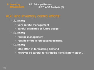 6. Inventory
Management

6.2. Principal Issues
6.2.7. ABC Analysis (6)

ABC and inventory control efforts:
• A-items
• very careful management
• careful estimates of future usage.

• B-items
• routine management
• routine effort in forecasting demand.

• C-items
• little effort in forecasting demand
• however be careful for strategic items (safety stock).

112

 