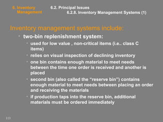 6. Inventory
Management

6.2. Principal Issues
6.2.8. Inventory Management Systems (1)

Inventory management systems include:
• two-bin replenishment system:
• used for low value , non-critical items (i.e.. class C
items)
• relies on visual inspection of declining inventory
• one bin contains enough material to meet needs
between the time one order is received and another is
placed
• second bin (also called the “reserve bin”) contains
enough material to meet needs between placing an order
and receiving the materials
• if production taps into the reserve bin, additional
materials must be ordered immediately

113

 