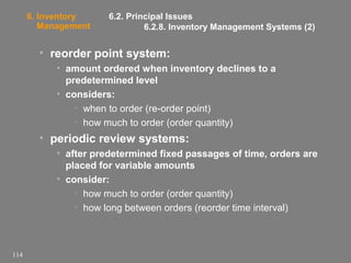 6. Inventory
Management

6.2. Principal Issues
6.2.8. Inventory Management Systems (2)

• reorder point system:
• amount ordered when inventory declines to a
predetermined level
• considers:
• when to order (re-order point)
• how much to order (order quantity)

• periodic review systems:
• after predetermined fixed passages of time, orders are
placed for variable amounts
• consider:
• how much to order (order quantity)
• how long between orders (reorder time interval)

114

 