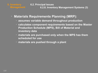 6. Inventory
Management

6.2. Principal Issues
6.2.8. Inventory Management Systems (3)

• Materials Requirements Planning (MRP):
• assumes variable demand throughout production
• calculates component requirements based on the Master
Production Schedule (MPS), Bill of Material and
inventory data
• materials are purchased only when the MPS has them
scheduled for use
• materials are pushed through a plant

115

 