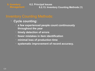 6. Inventory
Management

6.2. Principal Issues
6.2.13. Inventory Counting Methods (1)

Inventory Counting Methods:
• Cycle counting:
• a few experienced people count continuously
throughout the year
• timely detection of errors
• fewer mistakes in item identification
• minimal loss of production time
• systematic improvement of record accuracy.

125

 