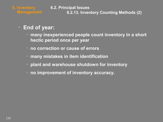 6. Inventory
Management

6.2. Principal Issues
6.2.13. Inventory Counting Methods (2)

• End of year:
• many inexperienced people count inventory in a short
hectic period once per year
• no correction or cause of errors
• many mistakes in item identification
• plant and warehouse shutdown for inventory
• no improvement of inventory accuracy.

126

 