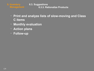 6. Inventory
Management

6.3. Suggestions
6.3.3. Rationalize Products

• Print and analyze lists of slow-moving and Class
C items
• Monthly evaluation
• Action plans
• Follow-up

129

 
